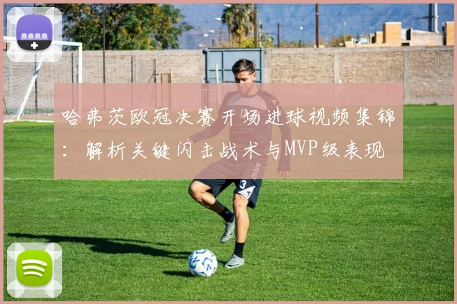 哈弗茨欧冠决赛开场进球视频集锦：解析关键闪击战术与MVP级表现