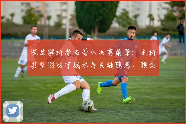 深度解析摩洛哥队决赛前景:剖析其坚固防守战术与关键隐患,预测能否再创奇迹
