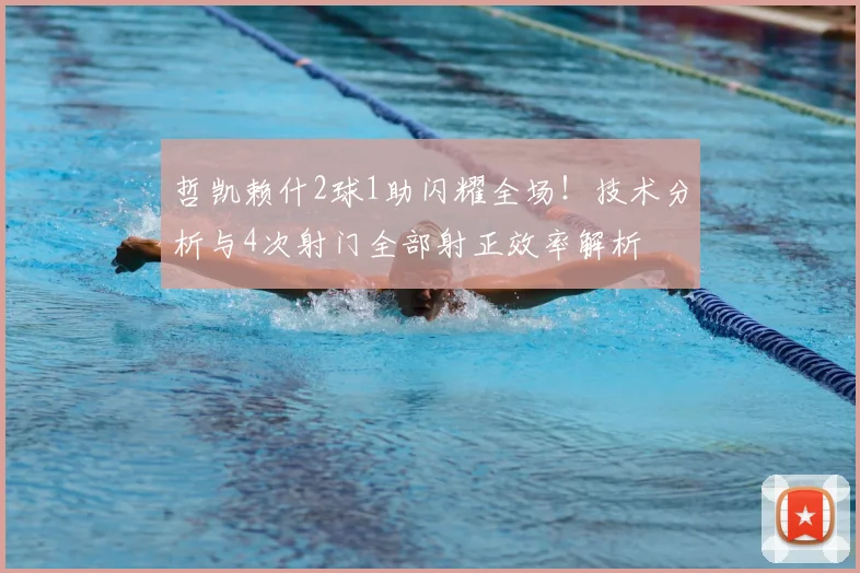 哲凯赖什2球1助闪耀全场！技术分析与4次射门全部射正效率解析