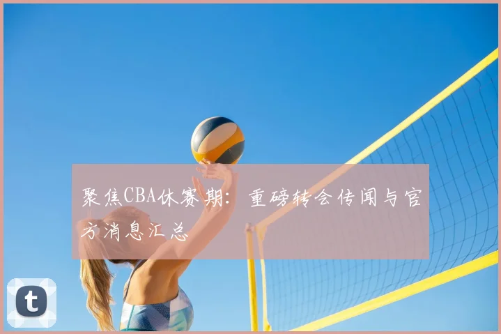 聚焦CBA休赛期：重磅转会传闻与官方消息汇总