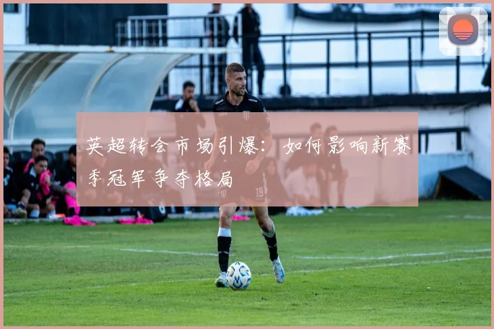 英超转会市场引爆:如何影响新赛季冠军争夺格局