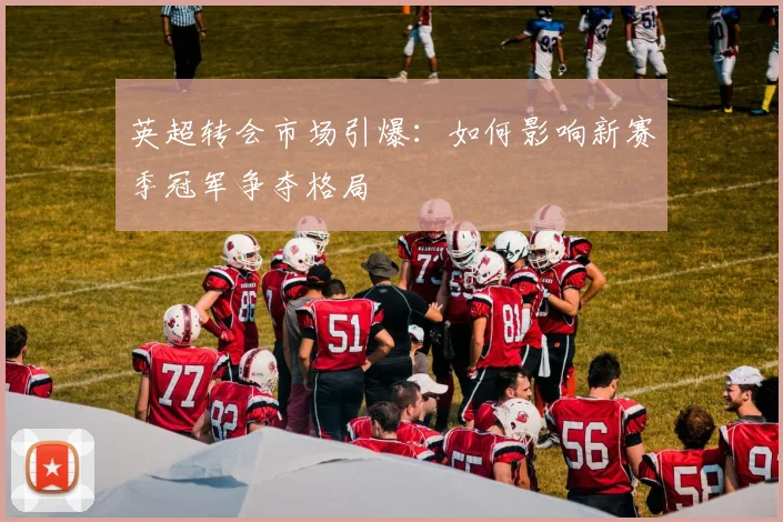 英超转会市场引爆：如何影响新赛季冠军争夺格局