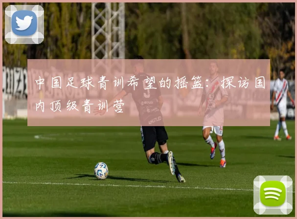 中国足球青训希望的摇篮：探访国内顶级青训营