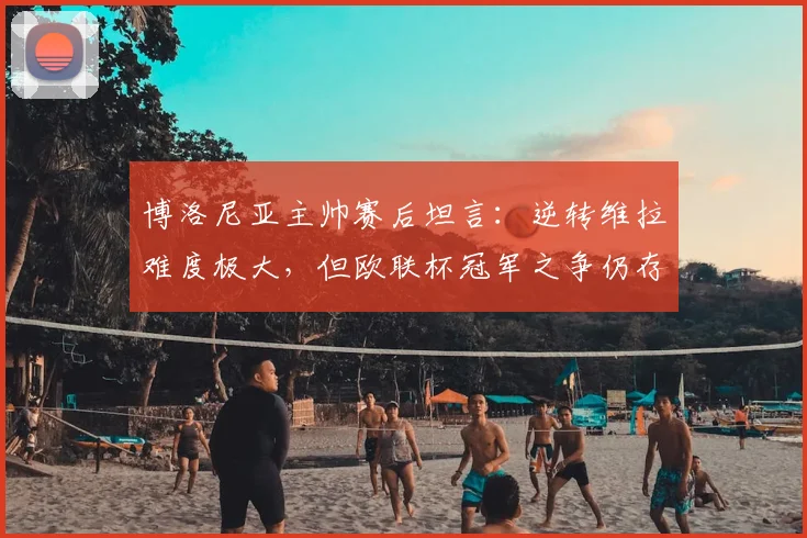 博洛尼亚主帅赛后坦言:逆转维拉难度极大,但欧联杯冠军之争仍存悬念