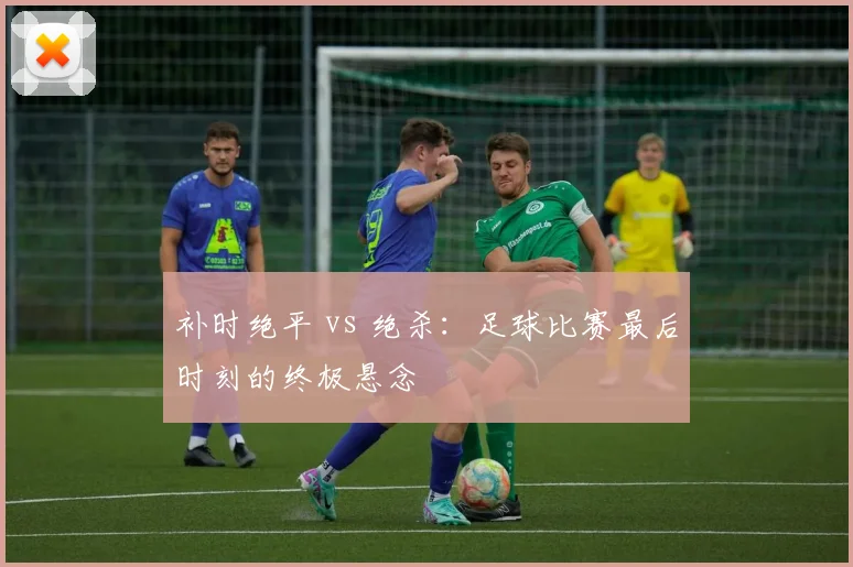 补时绝平 vs 绝杀:足球比赛最后时刻的终极悬念