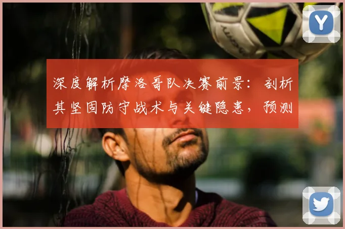 深度解析摩洛哥队决赛前景：剖析其坚固防守战术与关键隐患，预测能否再创奇迹