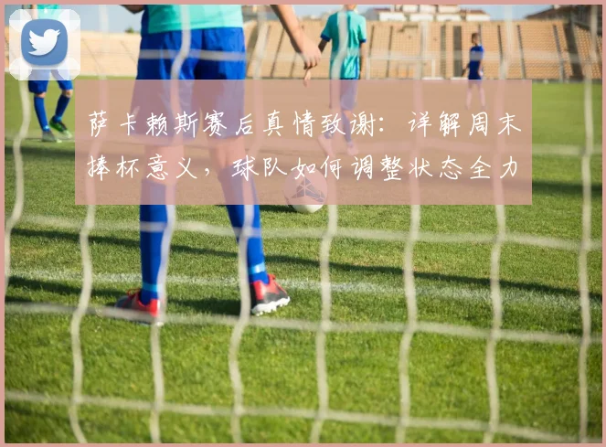 萨卡赖斯赛后真情致谢：详解周末捧杯意义，球队如何调整状态全力备战决赛