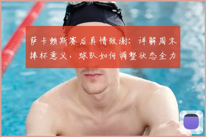 萨卡赖斯赛后真情致谢:详解周末捧杯意义,球队如何调整状态全力备战决赛