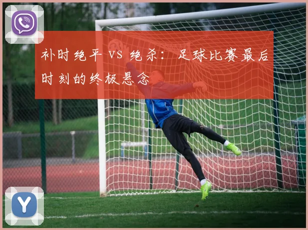 补时绝平 vs 绝杀：足球比赛最后时刻的终极悬念
