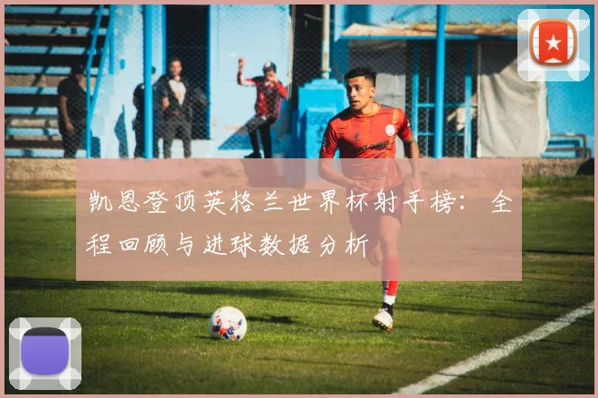 凯恩登顶英格兰世界杯射手榜：全程回顾与进球数据分析
