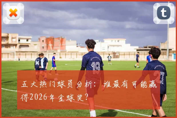 五大热门球员分析：谁最有可能赢得2026年金球奖？