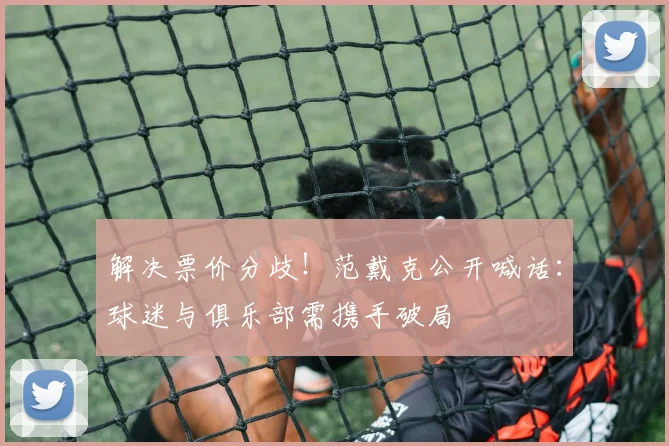 解决票价分歧!范戴克公开喊话:球迷与俱乐部需携手破局