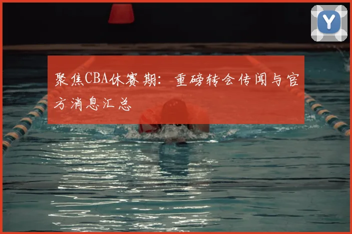 聚焦CBA休赛期：重磅转会传闻与官方消息汇总