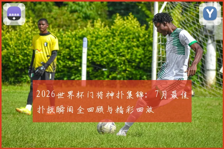 2026世界杯门将神扑集锦：7月最佳扑救瞬间全回顾与精彩回放