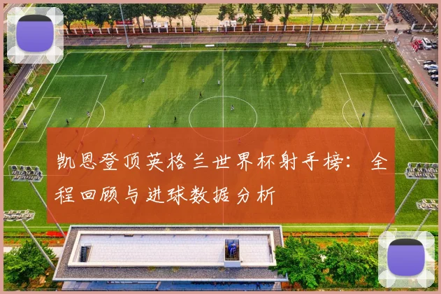 凯恩登顶英格兰世界杯射手榜:全程回顾与进球数据分析
